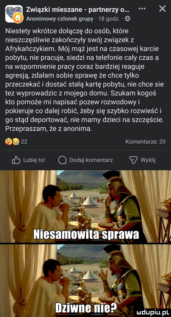 związki mieszane partnerzy o. x anonimowy członek grupy    godz. niestety wkrótce dołączę do ojeb które nieszczęśliwie zakończyły swój związek z afrykańczykiem. mój mązjest na czasowej karcie pobytu nie pracuje. siedzi na telefonie cały czas a na wspomnienie pracy coraz bardziej reaguje agresją zdałam sobie sprawę że chce tylko przeczekać i dostać stałą kartę pobytu nie chce sie tez wyprowadzic z mojego domu. szukam kogoś kto pomoże mi napisać pozew rozwodowy i pokieruje co dalej robić żeby się szybko rozwieść i go stąd deportować nie mamy dzieci na szczęście. przepraszam że z anonima. aa    komentarze    cb lubięio q dodaj komentarz wyślij