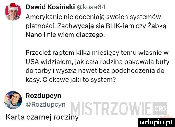 a dawid kosiński kosa   amerykanie nie doceniają swoich systemów płatności. zachwycają się blik ibm czy żabka nino i nie wiem dlaczego. przecież raptem kilka miesięcy temu właśnie w usa widziałem jak cała rodzina pakownia buty do torby i wyszła nawet bez podchodzenia do kasy. ciekawe jaki to system rozdupcyn rozdupcyn karta czarnej rodziny