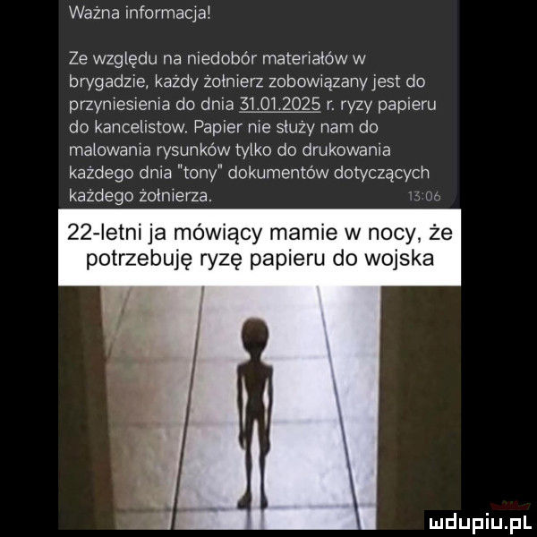 wazna informacja ze względu na niedobór materralów w brygadzie każdy zokmerz zobowwązanyjest do przymesrema do dnia            r. ryzy papieru do kancelistow papier nie skuzy nam do malowania rysunków tylko do drukowania każdego dnia tony dokumentów dotyczących każdego żołnierza.      istni ja mówiący mamie w nocy że potrzebuję ryzę papieru do wojska