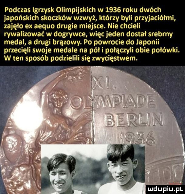 podczas igrzysk olimpijskich w      roku dwóch japońskich skoczków wzwyż którzy byli przyjaciółmi zajęło ex aequo drugie miejsce. nie chcieli rywalizować w dogrywce więc jeden dostal srebrny medal a drugi brązowy. po powrocie do japonii przecięli swoje medale na póki połączyli obie polówki. w ten sposób podzielili się zwycięstwem