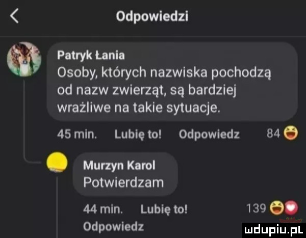 odpowledzl patryk unia osoby których nazwiska pochodzą od nazw zwierząt są bardziej wrażliwe na takle sytuacje.   mln. lublęto odpowiedz    . murzyn karol potwierdzam    mln. lubię to     q. odpowiedz