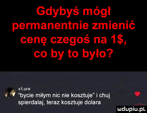 gdybyś mógł permanentnie zmienić cenę czegoś na   co by to było x lure bycie milym nic nie kosztuje i chuj. spierdalaj teraz kosztuje dolara