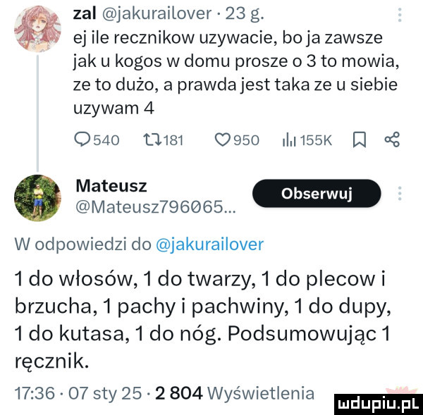 zal jakurailover    g. ej ile recznikow uzywacie boja zawsze jak u kogos w domu prosze o   to mowia ze to duzo a prawdajest taka ze u siebie uzywam        t          i   k i mateusz       w odpowiedzi do jakurailover   do włosów   do twarzy   do plecow i brzucha   pachli pachwiny   do dupy   do kutasa   do nóg. podsumowując  ręcznik.          say          wyświetlenia