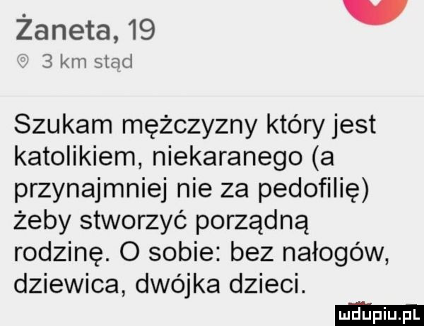 żaneta   .   km siad szukam mężczyzny który jest katolikiem niekaranego a przynajmniej nie za pedofilię żeby stworzyć porządną rodzinę. o sobie bez nałogów dziewica dwójka dzieci