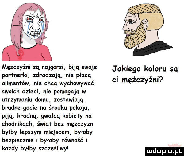 mężczyźni są najgorsi biją swoje jakiego koloru sq partnerki zdradzają nie płacą. abakankami. alimentów nie chcą wychowywać c męzczyzm swoich dzieci nie pomagają w utrzymaniu domu zostawiają bidne gacie na środku pokoju piją kradną gwałcą kobiety na chodnikach świat bez mężczyzn byłby łepszym miejscem byłaby bezpiecznie i byłaby równość i każdy byłby szczęśliwy