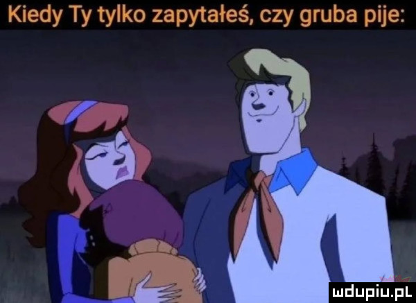 kiedy ty tylko zapytałeś czy gruba pije mdupiuﬁl