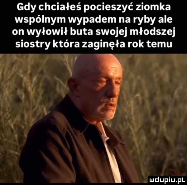 gdy chciałeś pocieszyć ziomka wspólnym wypadem na ryby ale on wyłowił buta swojej młodszej siostry która zaginęła rok temu