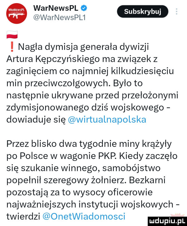 warnewspl o warnewspu nagła dymisja generała dywizji artura kępczyńskiego ma związek z zaginięciem co najmniej kilkudziesięciu min przeciwczołgowych. było to następnie ukrywane przed przełożonymi zdymisjonowanego dziś wojskowego dowiaduje się wirtuałnapołska przez blisko dwa tygodnie miny krążyły po polsce w wagonie pkp. kiedy zaczęło się szukanie winnego samobójstwo popełnił szeregowy żołnierz. bezkarni pozostają za to wysocy oficerowie najważniejszych instytucji wojskowych twierdzi onetwiadomosci