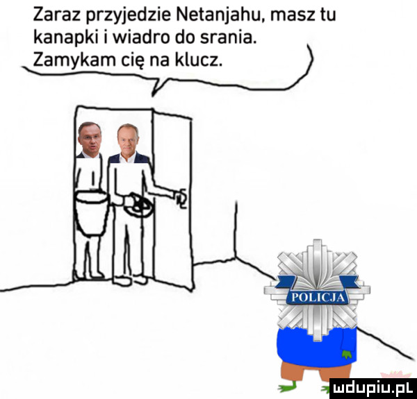 zaraz przyjedzie netanjahu masz tu kanapki i wiadro do srania. zamykam cię na klucz