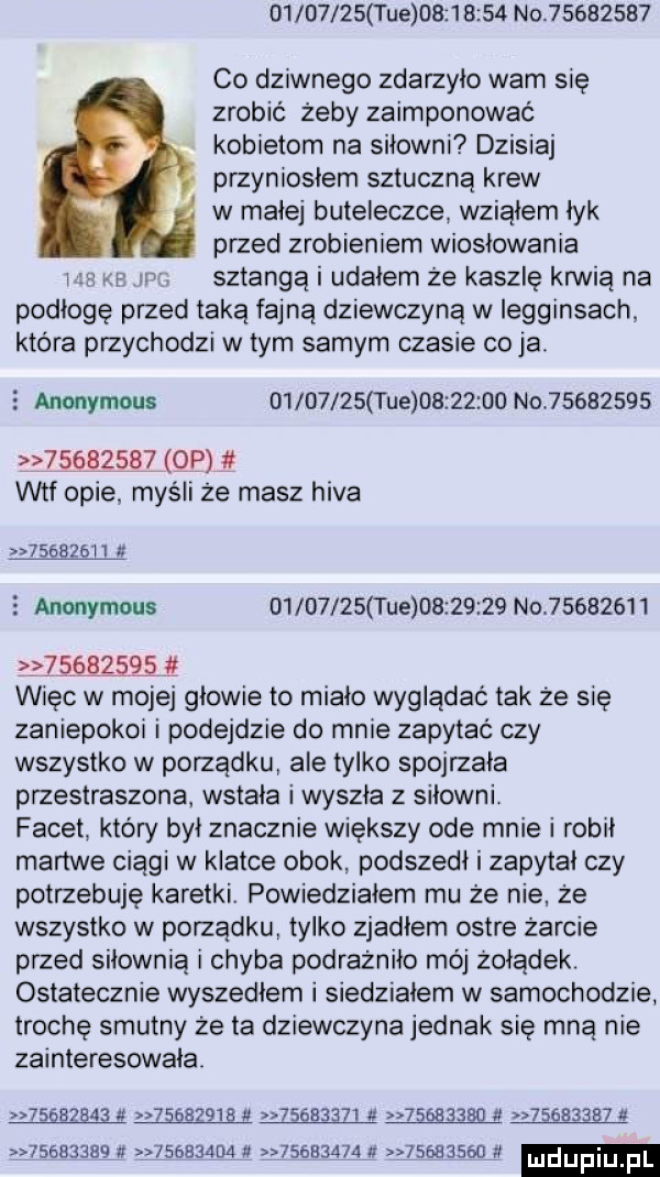 ue          no          co dziwnego zdarzyło wam się zrobić żeby zaimponować kobietom na siłowni dzisiaj przyniosłam sztuczną krew w małej buteleczce wziąłem łyk przed zrobieniem wiosłowania l sztangą l udałem że kaszle krwią na podłogę przed taką fajną dziewczyną w legginsach ktora przychodzi w tym samym czasie cyją   anonymous          i ue          no                   qp jt wtf opie myśli że masz hifa          e anonymous          ue          no           z mnie więc w mojej głowie to miało wyglądać tak że się zaniepokor i podejdzie do mnie zapytać czy wszystko w porządku ale tylko spojrzała przestraszona wstała i wyszła z siłowni facet który był znacznie większy ode mnie i robił martwe ciągi w klatce obok podszedł i zapytał czy potrzebuję karetki. powiedziałem mu że nie że wszystko w porządku tylko zjadłem ostre żarcie przed siłownią i chyba podrażniło mój żołądek. ostatecznie wyszedłem i siedziałem w samochodzie trochę smutny że ta dziewczyna jednak się mną nie zainteresowała                   ę       z  a       ę ł         ﬁ                             lf          fl ludijfiu