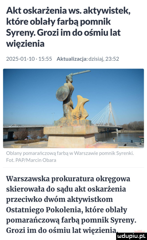 akt oskarżenia ws. aktywistek które oblały farbą pomnik syreny. grozi im do ośmiu lat więzienia                 aktualizacjadzisiaj       warszawska prokuratura okręgowa skierowała do sądu akt oskarżenia przeciwko dwóm aktywistkom ostatniego pokolenia które oblały pomarańczową farbą pomnik syreny. grozi im do ośmiu lat więzieniem