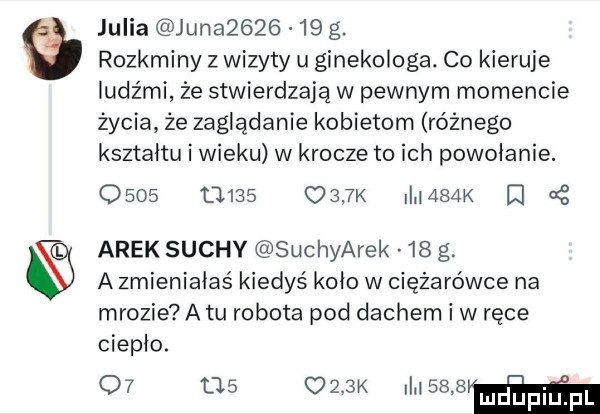 julia juna        g. rozkminy z wizyty u ginekologa. co kieruje ludźmi że stwierdzają w pewnym momencie życia ze zaglądanie kobietom różnego kształtu i wieku w krocze to ich powołanie.                 k i       arek suchy suchyarek    g. a zmieniałeś kiedyś koło w ciężarówce na mrozie a tu robota pod dachem i w ręce ciepło.             k i worm