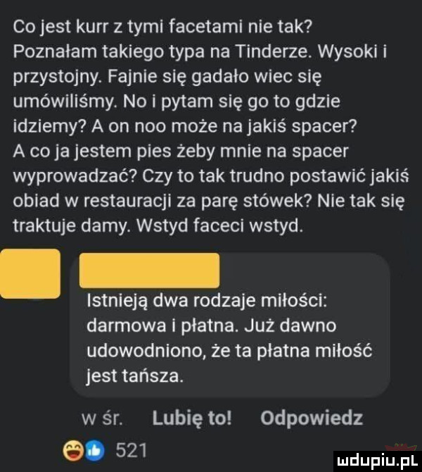 co jest kerr z tymi facetami nie tak poznałam takiego typa na tonderze. wysoki i przystojny. fajnie się gadzio wiec się umówiliśmy. no i pytam się go to gdzie idziemy a on neo może na jakiś spacer a cyja jestem pies żeby mnie na spacer wyprowadzać czy to tak trudno postawić jakiś obiad w restauracji za parę stówek nie tak się traktuje damy. wstyd faceci wstyd. istnieją dwa rodzaje miłości. darmowa płatna. już dawno udowodniono że ta płatna miłość jest tańsza. w śr. lubię to odpowiedz a