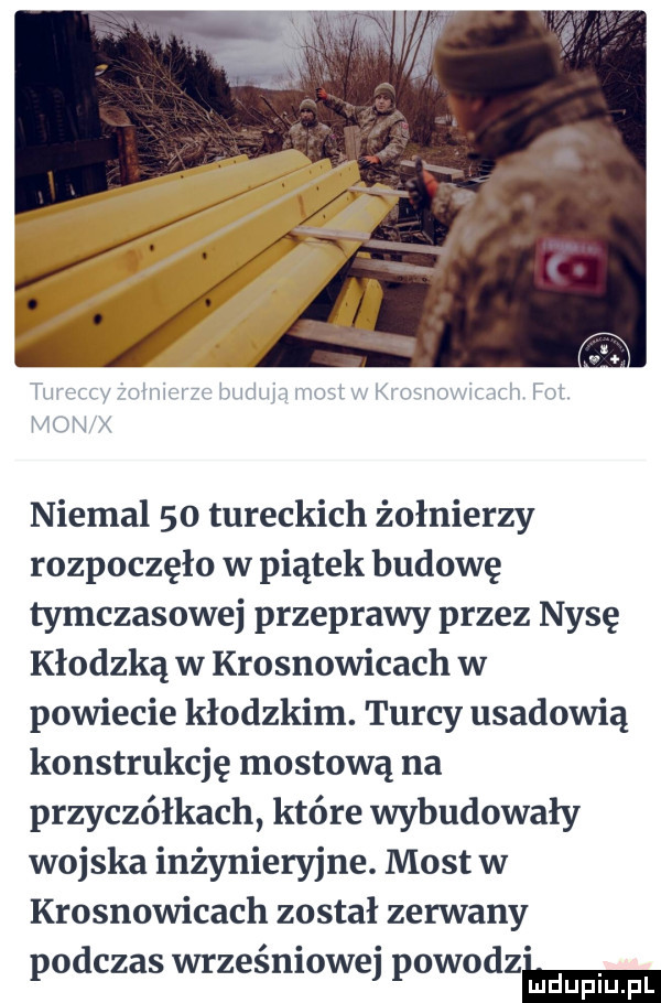 niemal    tureckich żołnierzy rozpoczęło w piątek budowę tymczasowej przeprawy przez nysę kłodzką w krosnowicach w powiecie kłodzkim. turcy usadowią konstrukcję mostową na przyczółkach które wybudowały wojska inżynieryjne. most w krosnowicach został zerwany podczas wrześniowej powodem