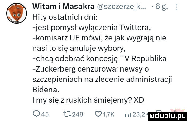 witam i masakra szczerze k   g. hity ostatnich dni jest pomysł wyłączenia twittera komisarz ue mówi żejak wygrają nie nasi to się anuluje wybory chca odebrać koncesję tv republika zuckerberg cenzurował newsy   szczepieniach na zlecenie administracji bidena. i my się z ruskich śmiejemy xd           oijk magma