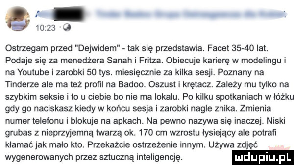 ostrzegam przed de widem tak się przedstawia. facet       lat. podaje się za menedżera sarah i fritza. obiecuje karierę w modelingu i na youtube i zarobki    tys. miesięcznie za kilka sesji. poznany na tonderze ale ma też prom na baden. oszust i krętacz. zależy mu tylko na szybkim seksie i to u ciebie bo nie ma lokalu. po kilku spotkaniach w lozku gdy go naciskasz kiedy w końcu sepia i zarobki nagle znika zmienia numer leletonu i blokuje na apkach. na pewno nazywa się inaczei niski grubas z nieprzyjemną twarzą ok.     cm wzrostu tysiejacy ale potrafi kłamać jak matt kto. przekażcie ostrzeżenie innym. używa zdjęć wygenerowanych przez sziuaną inteligencję