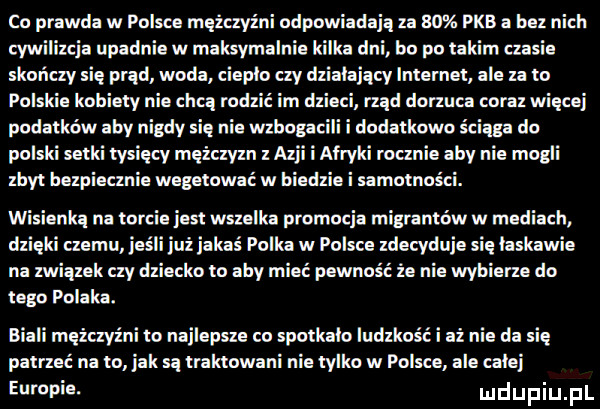 co prawda w polsce mężczyźni odpowiadają za    pkb a bez nich cywilizcja upadnie w maksymalnie dni bo po takim ansie skońay się prąd woda ciepło ay dz ajqcy lntemet ale za to polskie kobiety nie chcą rodzić im dmie rząd dorzuca coraz więcej podatków aby nigdy się nie wzbogac dodatkowo ściąga do polski setki tysięcy mężczyzn z azji afryki rwanie aby nie mogli zbyt bezpiecznie wegetować w biedzie i samotności. wisienkq na korcie jest wszelka promocja migrantów w mediach dzięki nemu jus i jakaś polka w polsce zdecyduje się laskawie na związek czy dziecko to aby mieć pewność że nie wybierze do tego polaka. biali męzayźni to najlepsze co spotkalo ludzkość i aż nie da się patrzeć na o jak są traktowani nie tylko w polsce ale calej eumpia