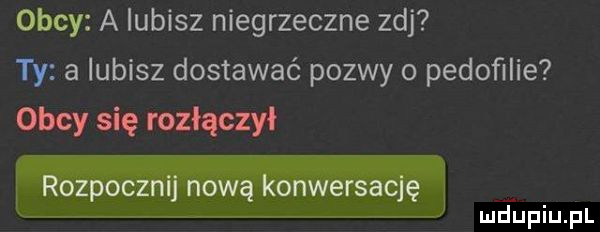 obcy a lubisz niegrzeczne zuj ty a lubisz dostawać pozwy o pedoﬁlie obcy się rozłączy rozpocznij nową konwersację