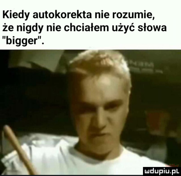 kiedy autokorekta nie rozumie że nigdy nie chciałem użyć słowa bigger