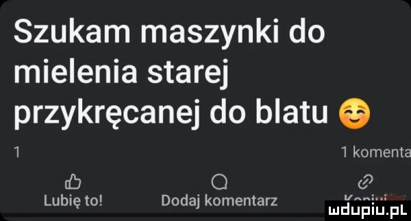 szukam maszynki do mielenia starej  przykręcanej do blatu   komenta cb o lubię to dodaj komentarz