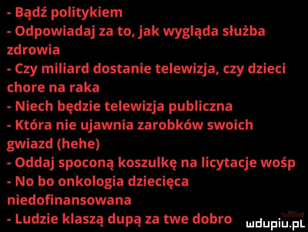 bądź politykiem odpowiadaj za to jak wygląda służba zdrowia czy miliard dostanie telewizja czy dzieci chore na raka niech będzie telewizja publiczna która nie ujawnia zarobków swoich gwiazd hebe oddaj spoconą koszulkę na licytacje wośp no bo onkologia dziecięca niedofinansowana ludzie kraszą dupą za twe dobro mdupiuiiii