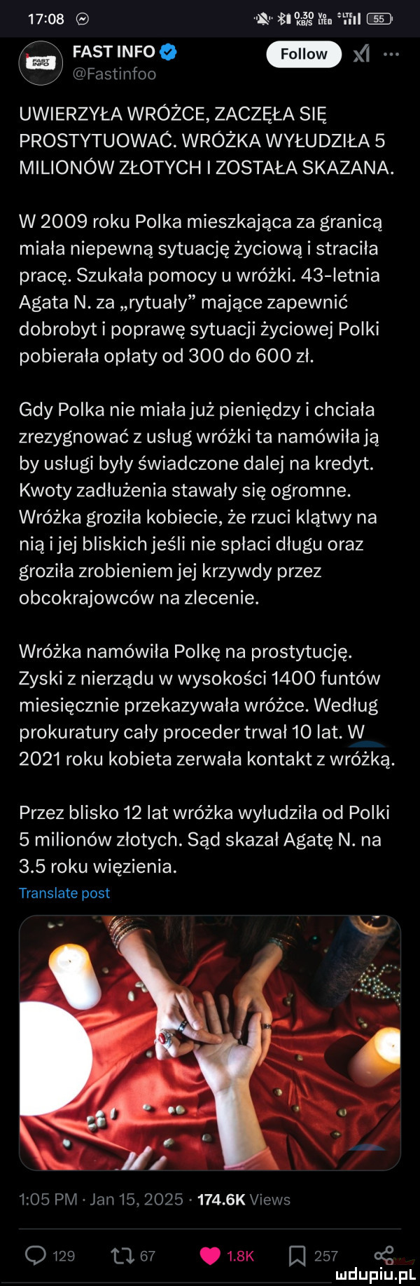 ma a. ml w fastinfoo xl xk wfastinfoo uwierzyła wróżce zaczęła się prostytuowac. wróżka wyłudziła   milionów złotych została skazana. w      roku polka mieszkająca za granicą miala niepewną sytuację życiową i straciła pracę. szukała pomocy u wróżki.    letnia agata n. za rytualy mające zapewnić dobrobyt i poprawę sytuacji życiowej polki pobierała opłaty od     do     zł. gdy polka nie miała już pieniędzy i chciała zrezygnować z usług wróżki ta namówiła ją by usługi byly świadczone dalej na kredyt. kwoty zadłużenia stawały się ogromne. wróżka groziła kobiecie że rzuci klątwy na nią i jej bliskich jeśli nie spłaci długu oraz groziła zrobieniemjej krzywdy przez obcokrajowców na zlecenie. wróżka namówiła polkę na prostytucję. zyski z nierządu w wysokości      funtów miesięcznie przekazywała wróżce. wedlug prokuratury caly proceder trwał   lat w      roku kobieta zerwała kontakt z wróżką. przez blisko    lat wróżka wyłudziła od polki   milionów złotych. sąd skazał agatę n. na     roku więzienia. translate post      pm jan   .           k views o             k l