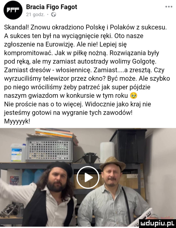 bracia figo fagot. l w skandal znowu okradziono polskę i polaków z sukcesu. a sukces ten byl na wyciągnięcie ręki. oto nasze zgloszenie na eurowizję. ale nie lepiej się kompromitować. jak w pilke nożną. rozwiązania byly pod ręką ale my zamiast autostrady wolimy golgotę. zamiast dresów włosiennicę. zamiast a zresztą. czy wyrzucilis my telewizor przez okno być może. ale szybko po niego wróciliśmy żeby patrzeć jak super pójdzie naszym gwiazdom w konkursie w tym roku i  nie proście nas oto więcej. widocznie jako kraj nie jesteśmy gotowi na wygranie tych zawodów myyyyyk