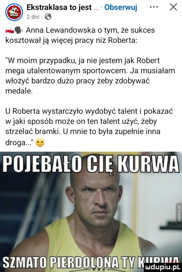 ekstraklasatojest obserwuj x żdnl e. anna lewandowska o tym że sukces kosztowałją więcej pracy niż roberta w moim przypadku ja nie jestem jak robert mega utalentowanym sportowcem ja musiałam włożyć bardzo dużo pracy żeby zdobywać medale. u roberta wystarczylo wydobyć talent i pokazać w jaki sposób może on ten talent ubyć żeby strzelać bramki. u mnie to byla zupełnie inna droga poiebału cię kurwa