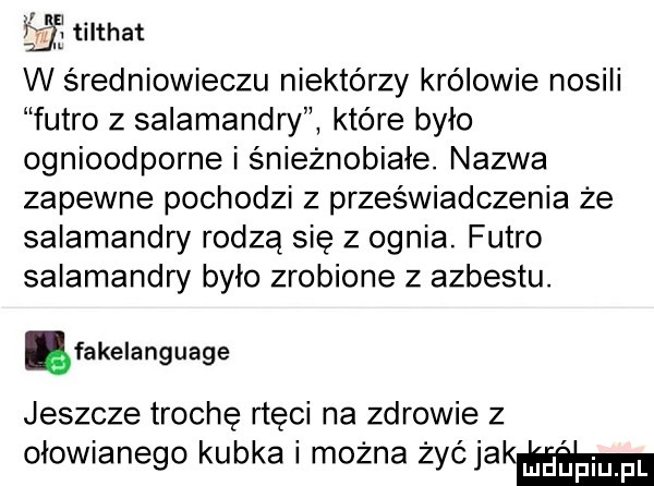 fl tilthat w średniowieczu niektórzy królowie nosili futro z salamandry które bylo ognioodporne i śnieżnobiałe. nazwa zapewne pochodzi z przeświadczenia że salamandry rodzą się z ognia. futro salamandry bylo zrobione z azbestu. ęfakelanguage jeszcze trochę rtęci na zdrowie z ołowianego kubka i można żyćjakmm