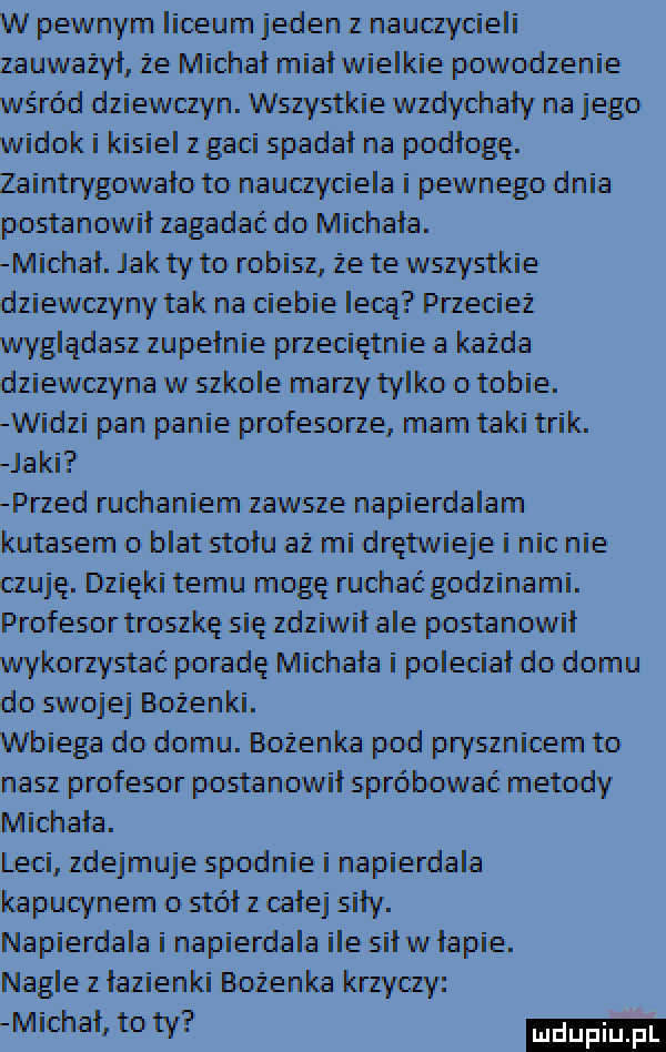 w pewnym liceum jeden z nauczycieli zauważył że michał miał wielkie powodzenie wśród dziewczyn. wszystkie wzdychaly na jego widok i kisiel z gaci spadał na podłogę. zaintrygowało to nauczyciela i pewnego dnia postanowił zagadać do michała. michał. jak ty to robisz ze te wnystkie dziewczyny tak na ciebie lecą przeciez wyglądasz zu pełnie pneciętnie a kazda dziewczyna w idole mamy tylko o tobie. widzi pan panie profesone mam taki trik. jaki przed ruchaniem zawsze napierdalam kutasem o blat stołu az mi drętwieje i nic nie czuję. dzięki temu mogę ruchać godzinami. profesor troszkę się zdziwił ale postanowił wykorzystać poradę michała i poleciał do domu do swojej bożenki. wbiega do domu. bozenka pod prynnioem to nasz profesor postanowił spróbować metody michała. leci zdejmuje spodnie i napierdala kapucynem o stół z całej siły. na pierdala i na pierdala ile sił w łapie. nagle z łazian ki bozenka krzyczy michał to ty