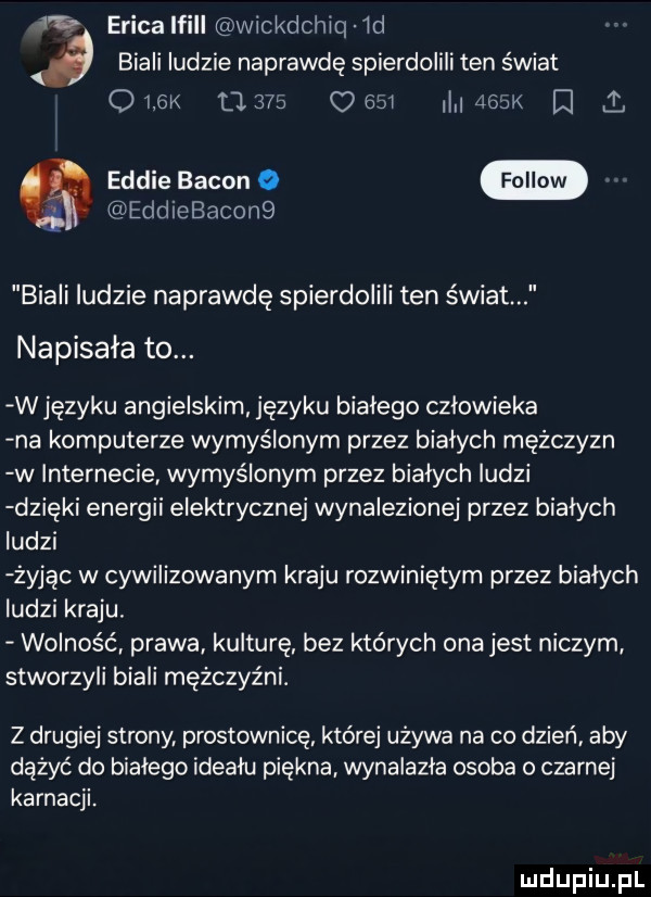 erica lfill wickdchiq id biali ludzie naprawdę spierdolili ten świat o yew ll     o        k d i eddie bacon o eddiebacon  biali ludzie naprawdę spierdolili ten świat napisała to. w języku angielskim języku białego czlowieka na komputerze wymyślonym przez białych mężczyzn w internecie wymyślonym przez białych ludzi dzięki energii elektrycznej wynalezionej przez białych ludzi żyjąc w cywilizowanym kraju rozwiniętym przez białych ludzi kraju. wolność prawa kulturę bez których ona jest niczym stworzyli biali mężczyźni. z drugiej strony prostownicę które używa na co dzień aby dążyć do bialego ideału piękna wynalazla osoba o czarnej karnacji