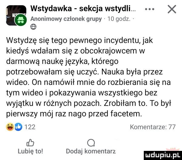 p wstydawka sekcja wstydzi. x e anonimowy członek grupy    godz   wstydzę się tego pewnego incydentu jak kiedyś wdałam się z obcokrajowcem w darmową naukę języka którego potrzebowałam się uczyć. nauka była przez wideo. on namówił mnie do rozbierania się na tym wideo i pokazywania wszystkiego bez wyjątku w równych pozach. zrobiłam to. to był pierwszy mój raz nago przed facetem. o     komentarze    rb o lubię to dodaj komentarz mduplu pl