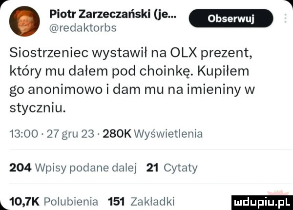 v piotr zarzeczańskl je. w redaktorbs siostrzeniec wystawil na olx prezent który mu dałem pod choinkę. kupiłem go anonimowo i dam mu na imieniny w styczniu.          gru       k wyświetlenia     wpisy podane dziej    cytaty l    k polubienia     zakładki