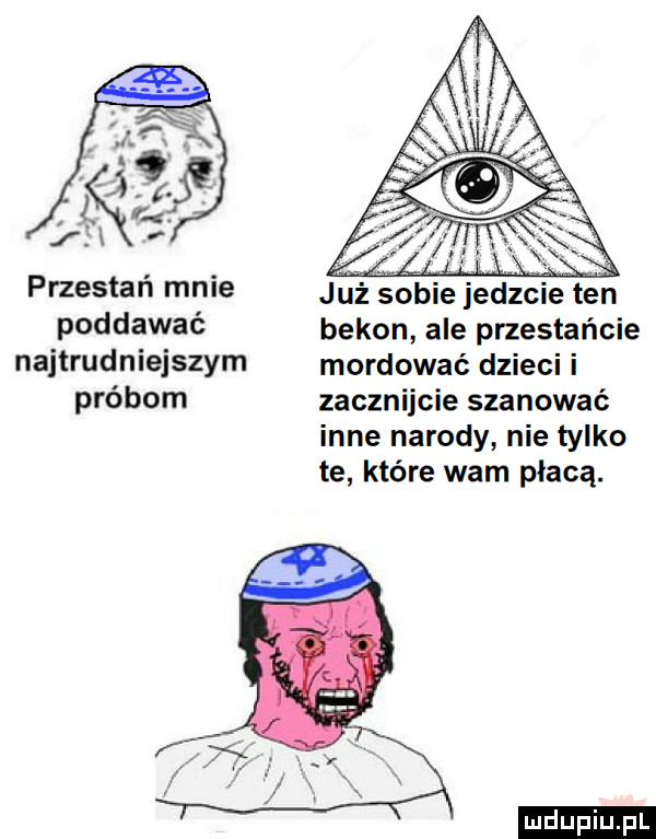 jf i k w i przestań mnie już sobie jedzcie ten poddawać bekon ale przestańcie najtrudniejszym mordować dzieci i próbom zacznijcie szanować inne narody nie tylko te które warn płacą. ludu iu. l