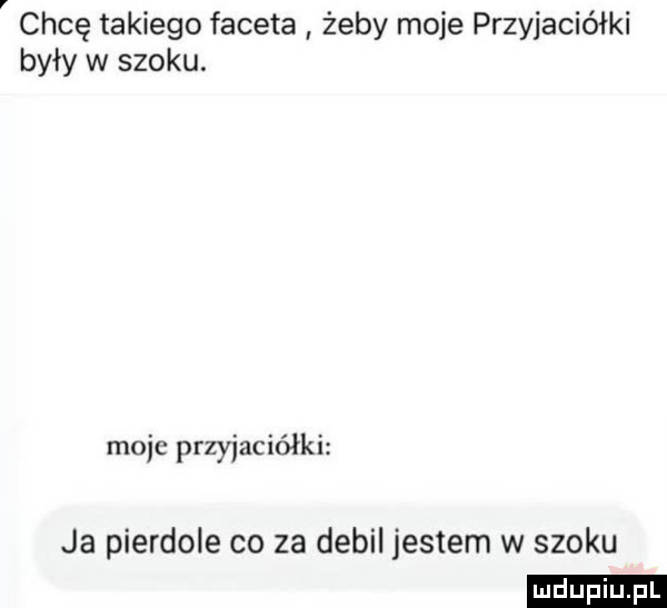 chcę takiego faceta żeby moje przyjaciółki były w szoku. moje przyjaciółki ja pierdole co za debil jestem w szoku ludu iu. l