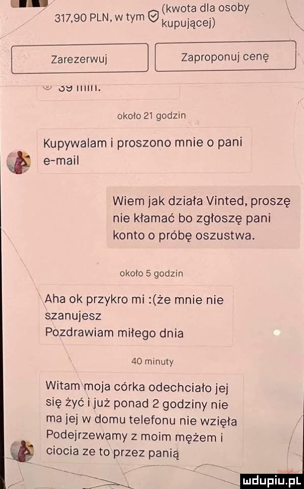 kwota dla osoby x        pln w tym kupującej zarezerwuj zaproponuj cenę    gu i. okoiożi godzin kupywalam i proszono mnie o pani e mail wiem jak działa vinted proszę nie kłamać bo zgłoszę pani konto o próbę oszustwa. okolo   godzin aha ok przykro mi że mnie nie szanujesz pozdrawiam miłego dnia  o minuty witammoja córka odechciało jej się żyć iluż ponad   godziny nie ma jej w domu telefonu nie wzięła podejrzewamy z moim mężem i ciocia zeto przez panią