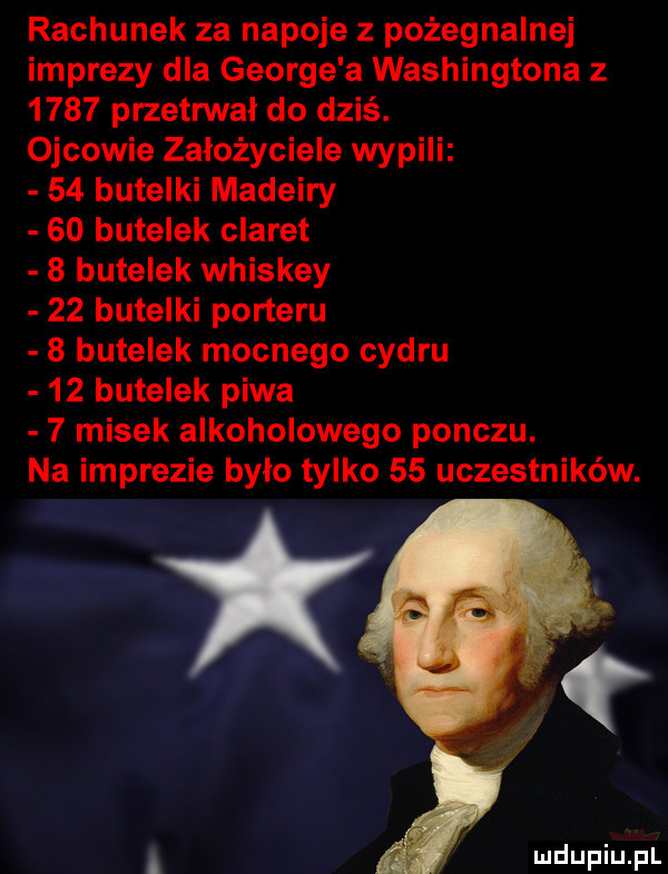 rachunek za napoje z pożegnalnej imprezy dla george a washingtona z      przetrwał do dziś. ojcowie założyciele wypili    butelki madeiry    butelek claret   butelek whiskey    butelki porteru   butelek mocnego cydru    butelek piwa   misek alkoholowego ponczu. na imprezie było tylko    uczestników