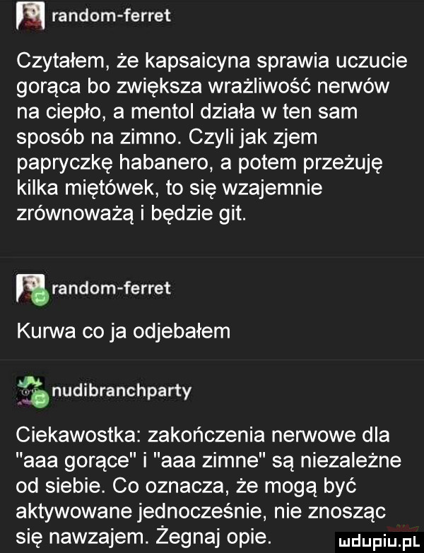 m random ferrat czytałem że kapsaicyna sprawia uczucie gorąca bo zwiększa wrażliwość neonów na ciepło a mentoi działa w ten sam sposób na zimno. czyli jak zjem papryczkę habanero a potem przeżuję kilka miętówek to się wzajemnie zrównoważą i będzie git. ra nrom ferrat kurwa co ja odjebałem nudibranchparty ciekawostka zakończenia nerwowe dla aaa gorące i aaa zimne są niezależne od siebie. co oznacza że mogą być aktywowane jednocześnie nie znosząc się nawzajem. żegnaj opie. mam