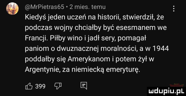 mrpretrasós   mies. temu kiedyś jeden uczeń na historii stwierdził że podczas wojny chciałby być esesmanem we francji. pi-by wino ijadł sery pomagał paniom dwuznacznej moralności a w      poddałby się amerykanom i potem żył w argentynie za niemiecką emeryturę. ﬁ     cdj a