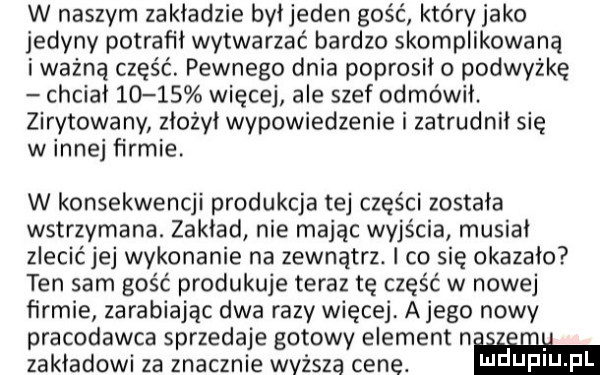 w naszym zakładzie byłjeden gość który jako jedyny potrafił wytwarzać bardzo skomplikowaną i ważną część. pewnego dnia poprosiło podwyżkę chciał       więcej ale szef odmówił. zirytowany złożył wypowiedzenie i zatrudnił się w innej firmie. w konsekwencji produkcja tej części została wstrzymana. zakład nie mając wyjścia musiał zlecićjej wykonanie na zewnątrz. l co się okazało ten sam gość produkuje teraz tę część w nowej firmie zarabiajac dwa razy więcej alego nowy pracodawca sprzedaje gotowy element n. u zakładowi za znacznie wyższa cene. ndufiu fl