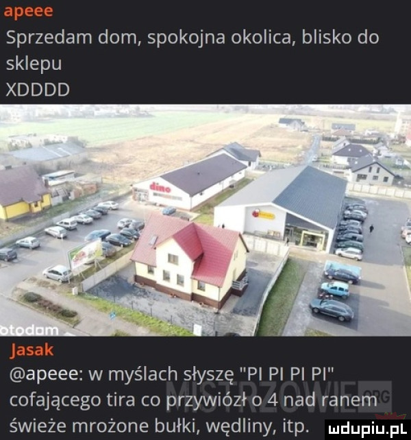 sprzedam dom spokojna okolica blisko do sklepu xdddd apele w myślach słyszę p pi pi pi cofającego tira co przywiózł o   nad ranem świeże mrożone bułki wędliny ibp