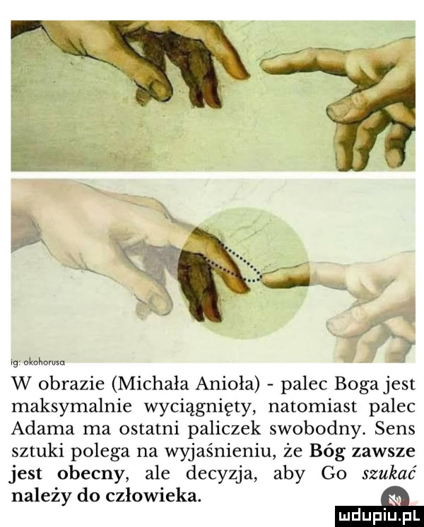 tg okohomsn w obrazie michała anioła palec boga jest maksymalnie wyciągnięty natomiast palec adama ma ostatni paliczek swobodny. sens sztuki polega na wyjaśnieniu że bóg zawsze jest obecny ale decyzja aby go szukać należy do człowieka. a