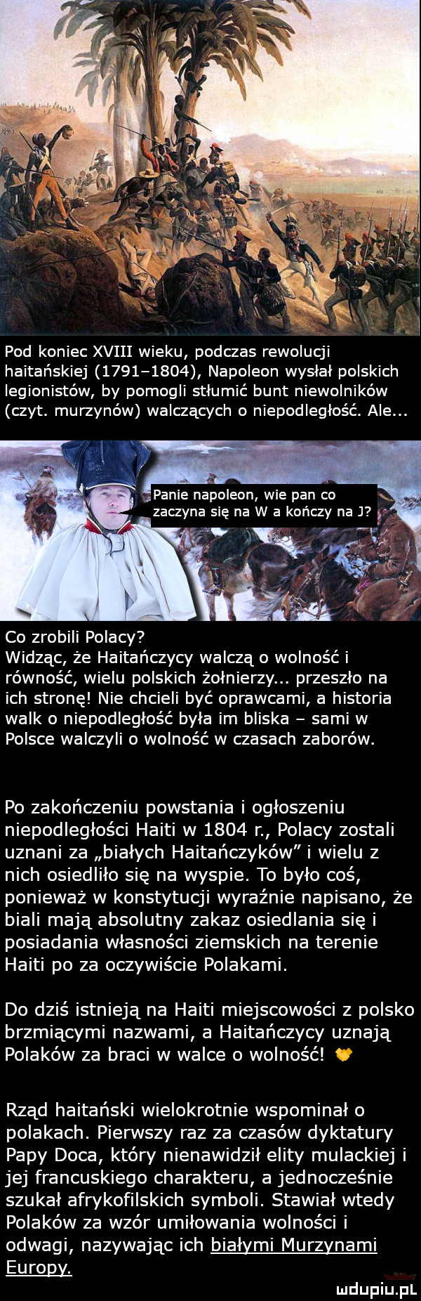 pod koniec xviii wieku podczas rewolucji haitańskiej           napoleon wysłał polskich legionistów by pomogli stłumić bunt niewolników czat. murzynów walczących o niepodległość. ale. panie napoleon wie pan co. zaczyna się na w a kończy na j co zrobili polacy widząc że haitańczycy walczą o wolność i równość wielu polskich żołnierzy. przeszło na ich stronę nie chcieli być oprawcami a historia walk o niepodległość była im bliska sami w polsce walczyli o wolność w czasach zaborów. po zakończeniu powstania i ogłoszeniu niepodległości haiti w      r polacy zostali uznani za białych haitańczyków i wielu z nich osiedliło się na wyspie. to było coś ponieważ w konstytucji wyraźnie napisano że biali mają absolutny zakaz osiedlania się i posiadania własności ziemskich na terenie haiti po za oczywiście polakami. do dziś istnieją na haiti miejscowości z polsko brzmiącymi nazwami a haitańczycy uznają polaków za braci w walce o wolność rząd haitański wielokrotnie wspominał o polakach. pierwszy raz za czasów dyktatury papy doca kiery nienawidził elity mulackiej i jej francuskiego charakteru a jednocześnie szukał afrykofilskich symboli. stawiał wtedy polaków za wzór umiłowania wolności i odwagi nazywając ich białymi murzynami europy