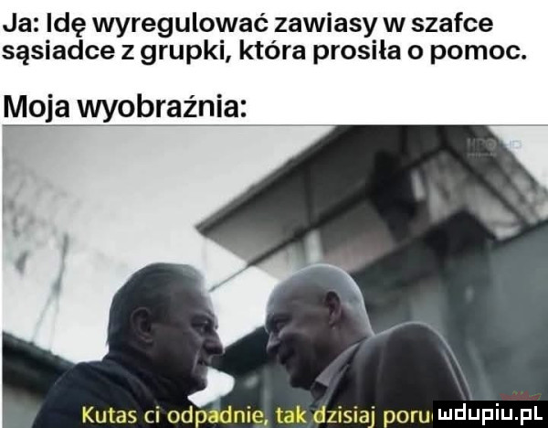 ja idę wyregulować zawiasy w szafce sąsiadce z grupki która prosiła o pomoc. m ja wyobraźnia kuks ci ohp