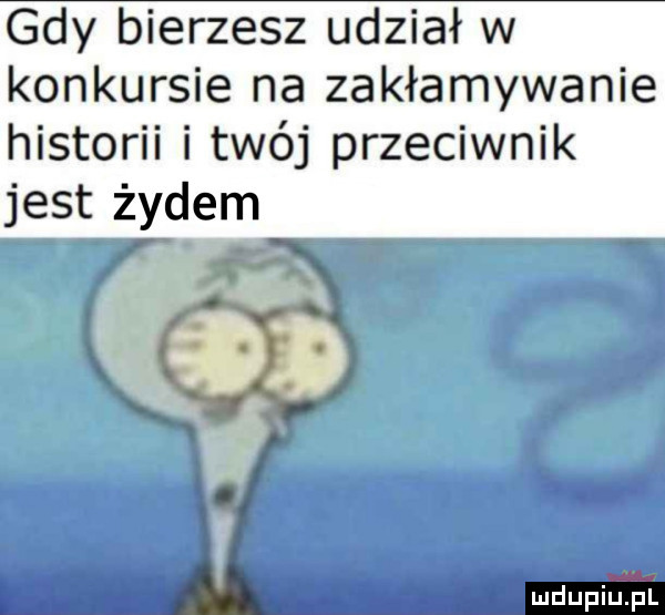 gdy bierzesz udział w konkursie na zakłamywanie historii i twój przeciwnik jest żydem ą