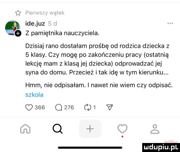 ide juz z pamiętnika nauczyciela. dzisiaj rano dostalam prośbę od rodzica dziecka z   klasy. czy mogę po zakończeniu pracy ostatnią lekcję mam z klasą jej dziecka odprowadzaćjej syna do domu. przecież i tak idę w tym kierunku. hmm nie odpisałam. nawet nie wiem czy odpisać. szkola c     que di   q