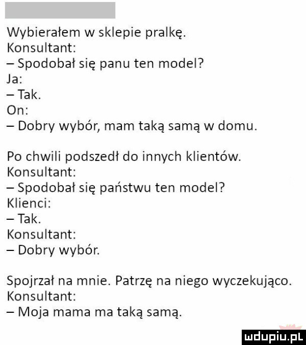 wybieralem w sklepie pralkę. konsultant spodobał się panu ten model ja tak. on dobry wybór mam taką samą w domu. po chwili podszedł do innych klientów. konsultant spodobał się państwu ten model klienci tak. konsultant dobry wybór. spojrzał na mnie. patrzę na niego wyczekująco konsultant moja mama ma taką samą. ludu iu. l