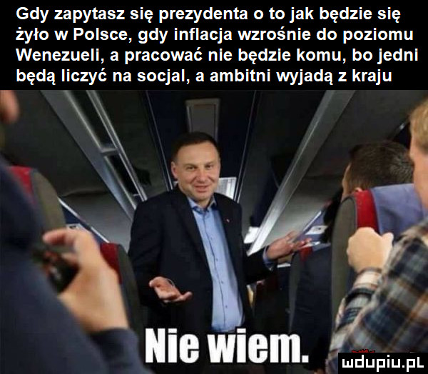 gdy zapytasz się prezydenta o to jak będzie się żyło w polsce gdy inflacja wzrośnie do poziomu wenezueli a pracować nie będzie komu bo jedni będą liczyć na socjal a ambitni wyjadą z kraju w ludupiu. pl