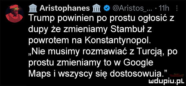 m aristophanes m   aristosﬁ. ich trump powinien po prestu ogłosić z dupy że zmieniamy stambuł z powrotem na konstantynopol. nie musimy rozmawiać z turcją po prestu zmieniamy to w google mbps wszyscy się dostosowuia ludupiu. pl