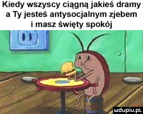 kiedy wszyscy ciągną jakieś dramy a ty jesteś antysocjalnym zjebem i masz święty spokój lmdupiupl